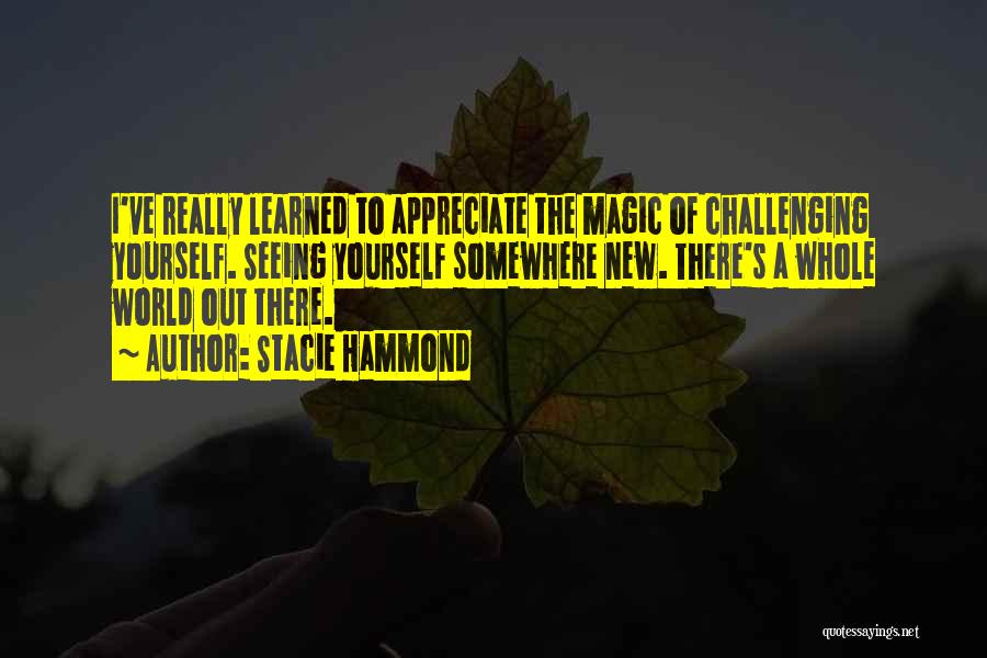 Stacie Hammond Quotes: I've Really Learned To Appreciate The Magic Of Challenging Yourself. Seeing Yourself Somewhere New. There's A Whole World Out There.