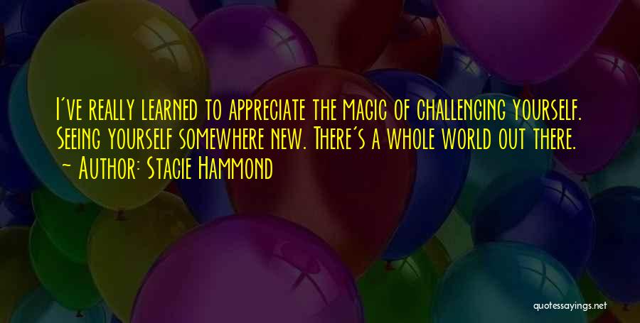 Stacie Hammond Quotes: I've Really Learned To Appreciate The Magic Of Challenging Yourself. Seeing Yourself Somewhere New. There's A Whole World Out There.