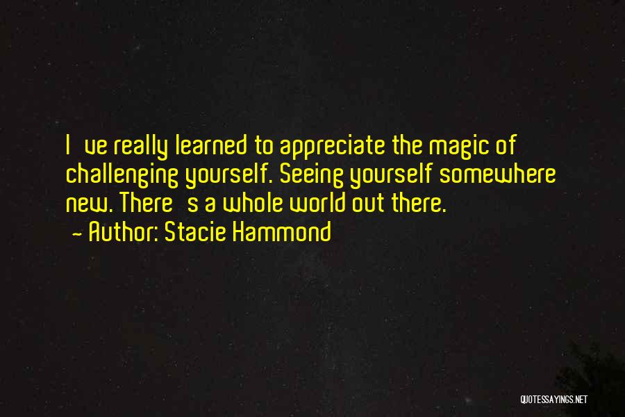 Stacie Hammond Quotes: I've Really Learned To Appreciate The Magic Of Challenging Yourself. Seeing Yourself Somewhere New. There's A Whole World Out There.