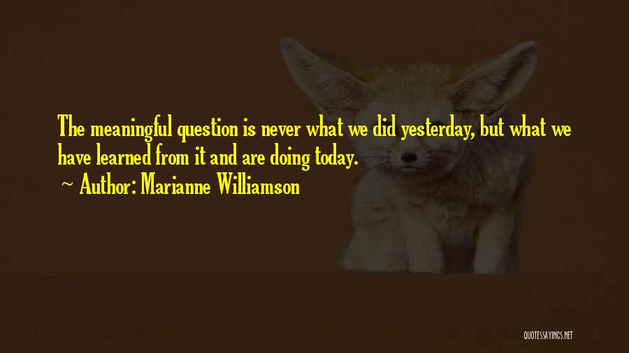 Marianne Williamson Quotes: The Meaningful Question Is Never What We Did Yesterday, But What We Have Learned From It And Are Doing Today.