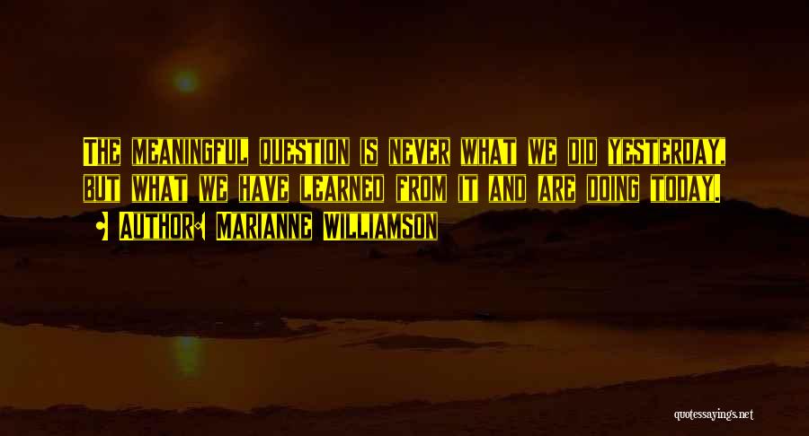 Marianne Williamson Quotes: The Meaningful Question Is Never What We Did Yesterday, But What We Have Learned From It And Are Doing Today.