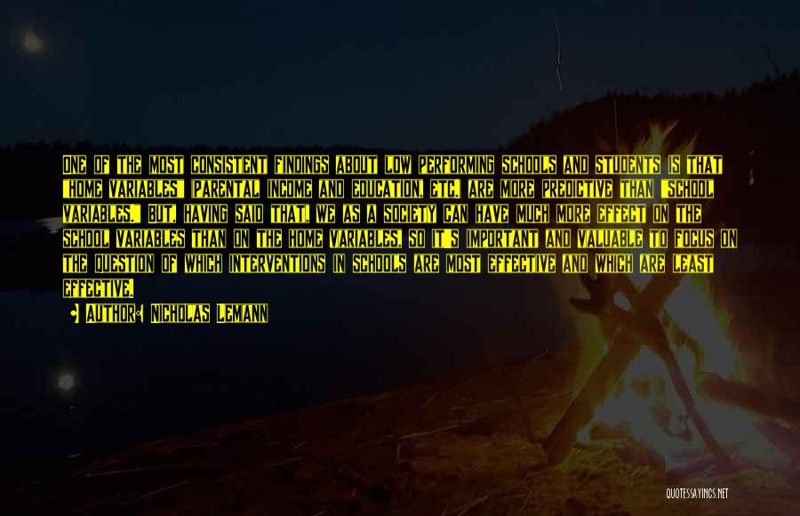 Nicholas Lemann Quotes: One Of The Most Consistent Findings About Low Performing Schools And Students Is That Home Variables (parental Income And Education,