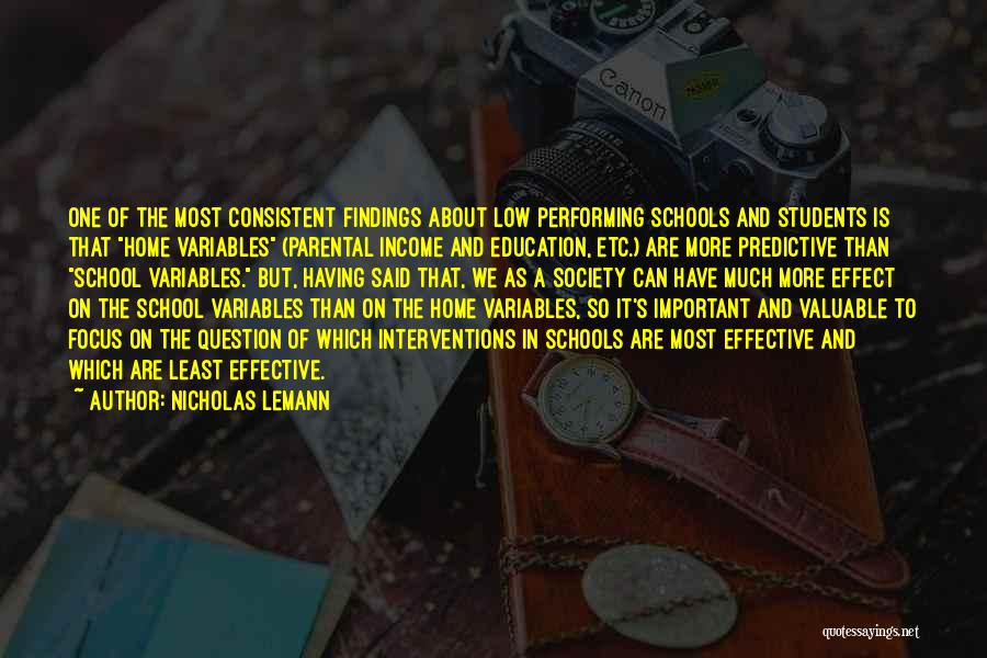 Nicholas Lemann Quotes: One Of The Most Consistent Findings About Low Performing Schools And Students Is That Home Variables (parental Income And Education,