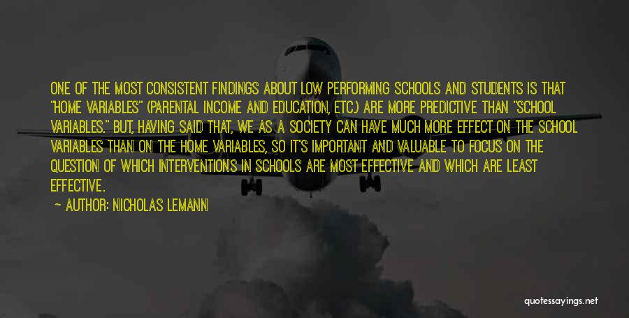 Nicholas Lemann Quotes: One Of The Most Consistent Findings About Low Performing Schools And Students Is That Home Variables (parental Income And Education,