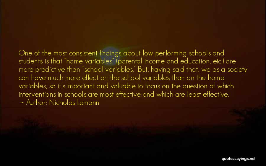 Nicholas Lemann Quotes: One Of The Most Consistent Findings About Low Performing Schools And Students Is That Home Variables (parental Income And Education,