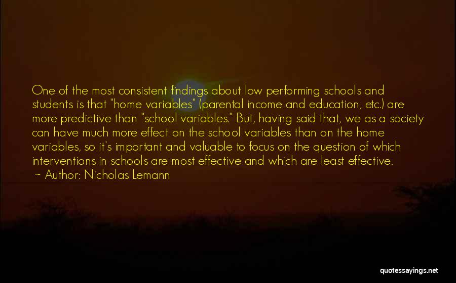 Nicholas Lemann Quotes: One Of The Most Consistent Findings About Low Performing Schools And Students Is That Home Variables (parental Income And Education,