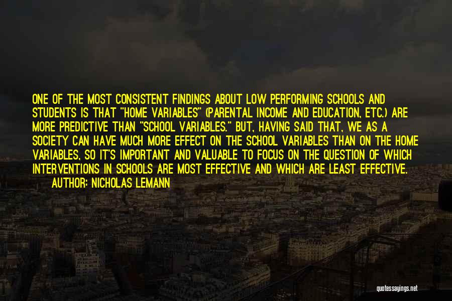 Nicholas Lemann Quotes: One Of The Most Consistent Findings About Low Performing Schools And Students Is That Home Variables (parental Income And Education,