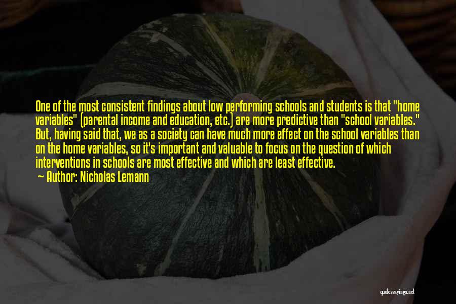 Nicholas Lemann Quotes: One Of The Most Consistent Findings About Low Performing Schools And Students Is That Home Variables (parental Income And Education,