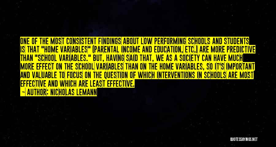 Nicholas Lemann Quotes: One Of The Most Consistent Findings About Low Performing Schools And Students Is That Home Variables (parental Income And Education,