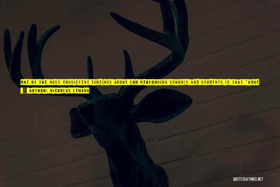 Nicholas Lemann Quotes: One Of The Most Consistent Findings About Low Performing Schools And Students Is That Home Variables (parental Income And Education,