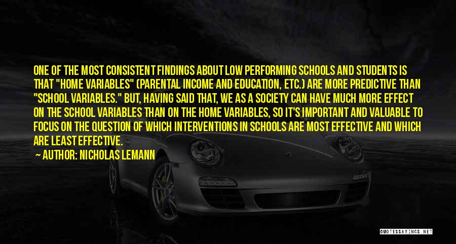 Nicholas Lemann Quotes: One Of The Most Consistent Findings About Low Performing Schools And Students Is That Home Variables (parental Income And Education,