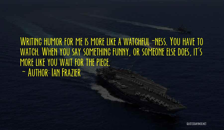 Ian Frazier Quotes: Writing Humor For Me Is More Like A Watchful-ness. You Have To Watch. When You Say Something Funny, Or Someone