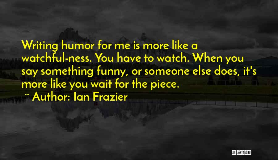 Ian Frazier Quotes: Writing Humor For Me Is More Like A Watchful-ness. You Have To Watch. When You Say Something Funny, Or Someone