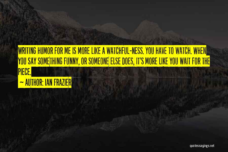 Ian Frazier Quotes: Writing Humor For Me Is More Like A Watchful-ness. You Have To Watch. When You Say Something Funny, Or Someone