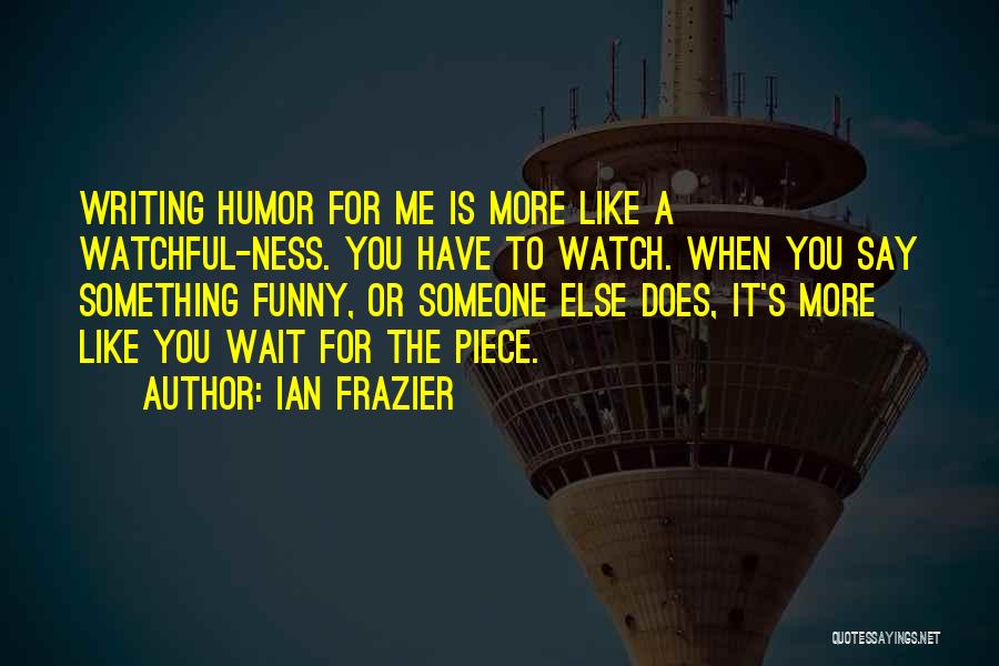 Ian Frazier Quotes: Writing Humor For Me Is More Like A Watchful-ness. You Have To Watch. When You Say Something Funny, Or Someone