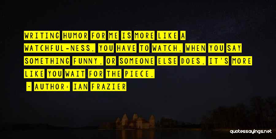 Ian Frazier Quotes: Writing Humor For Me Is More Like A Watchful-ness. You Have To Watch. When You Say Something Funny, Or Someone