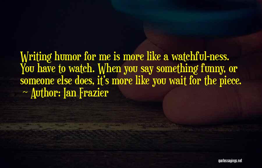 Ian Frazier Quotes: Writing Humor For Me Is More Like A Watchful-ness. You Have To Watch. When You Say Something Funny, Or Someone