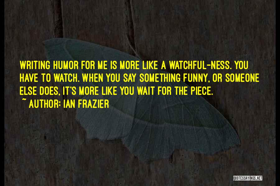 Ian Frazier Quotes: Writing Humor For Me Is More Like A Watchful-ness. You Have To Watch. When You Say Something Funny, Or Someone