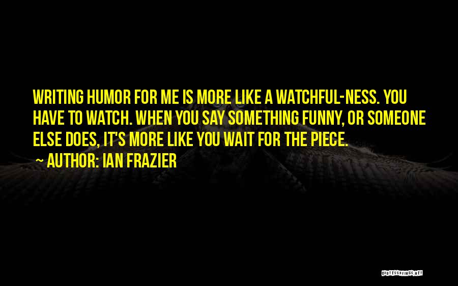 Ian Frazier Quotes: Writing Humor For Me Is More Like A Watchful-ness. You Have To Watch. When You Say Something Funny, Or Someone