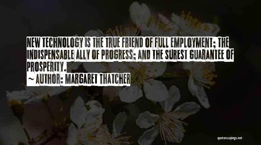 Margaret Thatcher Quotes: New Technology Is The True Friend Of Full Employment; The Indispensable Ally Of Progress; And The Surest Guarantee Of Prosperity.