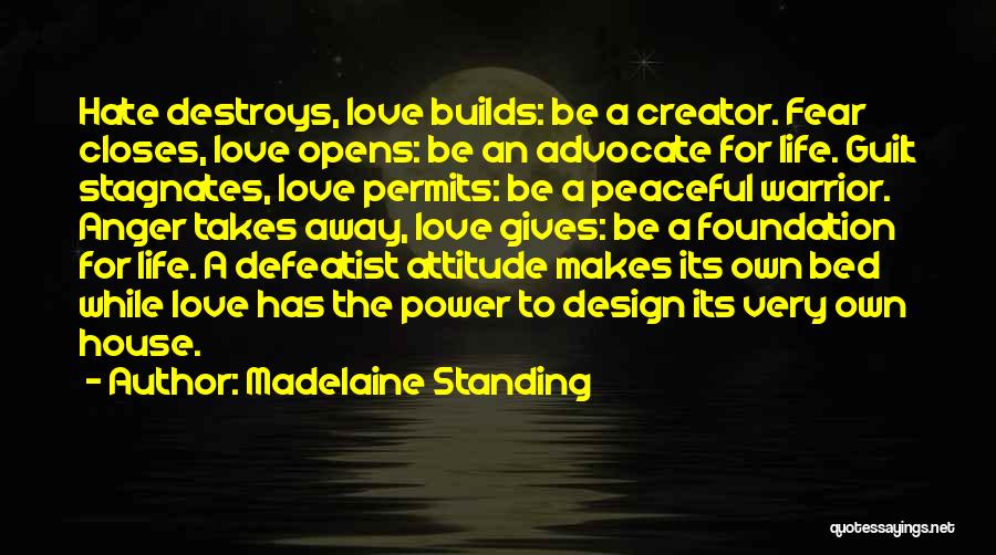 Madelaine Standing Quotes: Hate Destroys, Love Builds: Be A Creator. Fear Closes, Love Opens: Be An Advocate For Life. Guilt Stagnates, Love Permits: