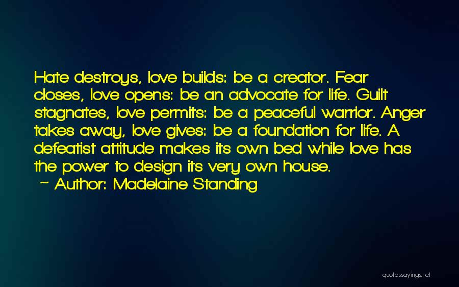 Madelaine Standing Quotes: Hate Destroys, Love Builds: Be A Creator. Fear Closes, Love Opens: Be An Advocate For Life. Guilt Stagnates, Love Permits: