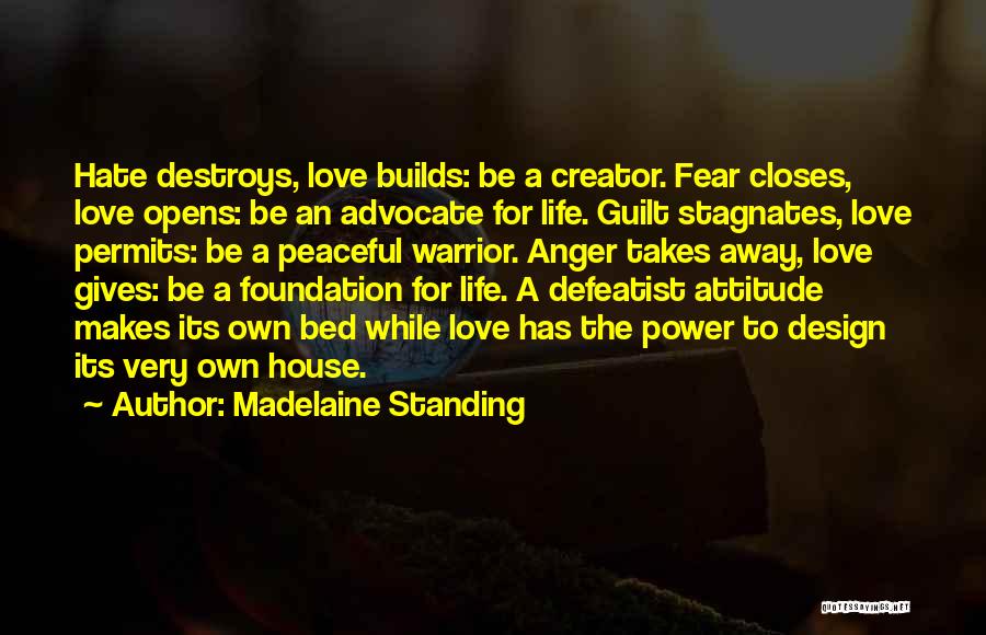 Madelaine Standing Quotes: Hate Destroys, Love Builds: Be A Creator. Fear Closes, Love Opens: Be An Advocate For Life. Guilt Stagnates, Love Permits: