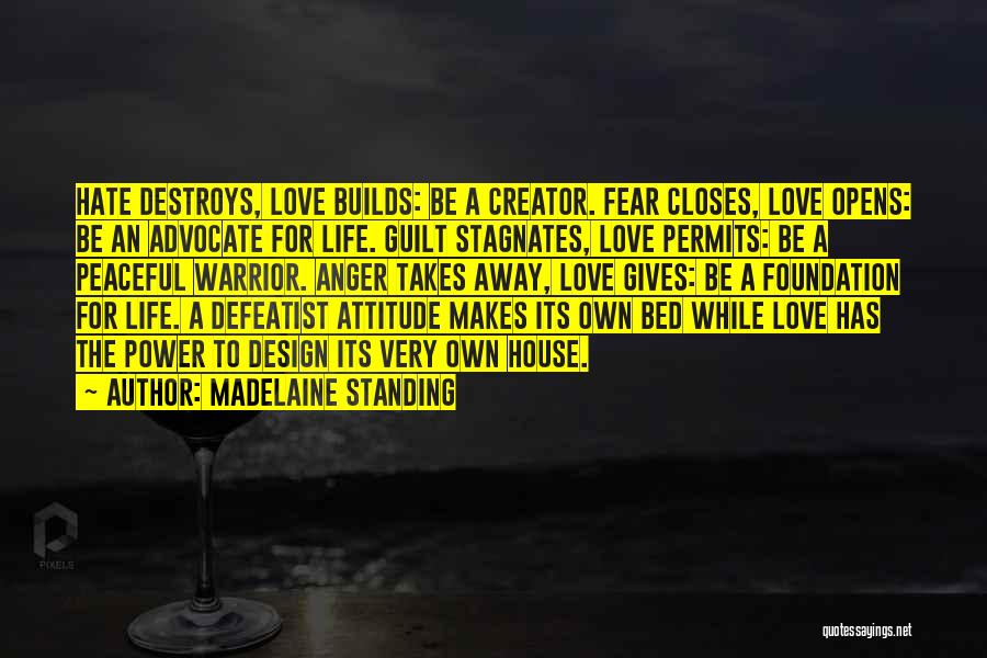 Madelaine Standing Quotes: Hate Destroys, Love Builds: Be A Creator. Fear Closes, Love Opens: Be An Advocate For Life. Guilt Stagnates, Love Permits: