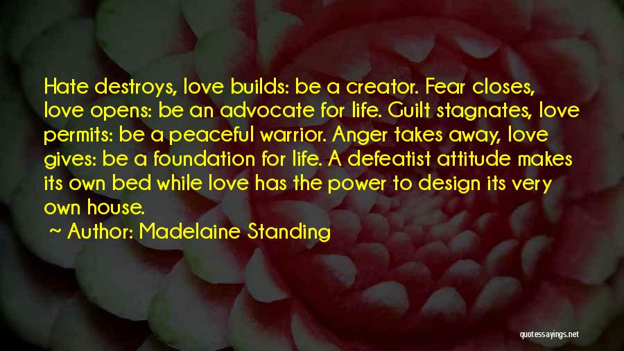 Madelaine Standing Quotes: Hate Destroys, Love Builds: Be A Creator. Fear Closes, Love Opens: Be An Advocate For Life. Guilt Stagnates, Love Permits: