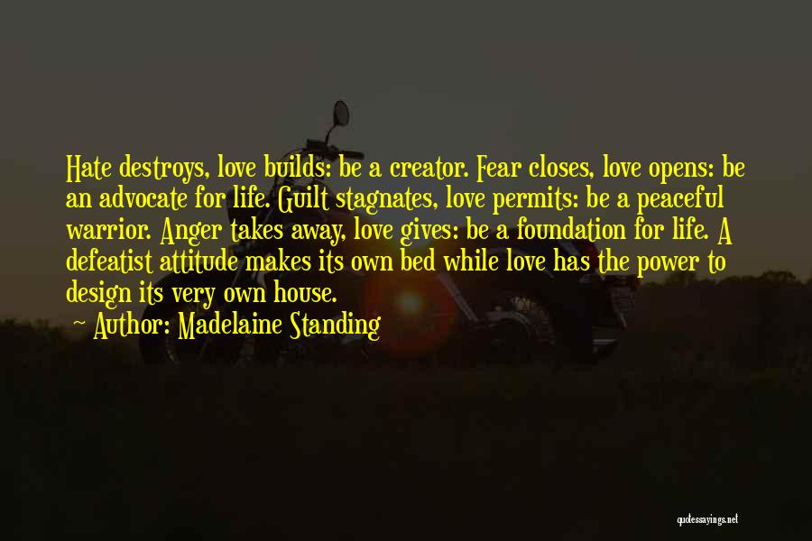 Madelaine Standing Quotes: Hate Destroys, Love Builds: Be A Creator. Fear Closes, Love Opens: Be An Advocate For Life. Guilt Stagnates, Love Permits: