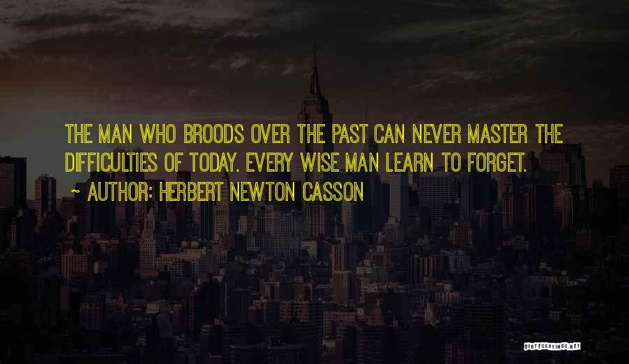 Herbert Newton Casson Quotes: The Man Who Broods Over The Past Can Never Master The Difficulties Of Today. Every Wise Man Learn To Forget.