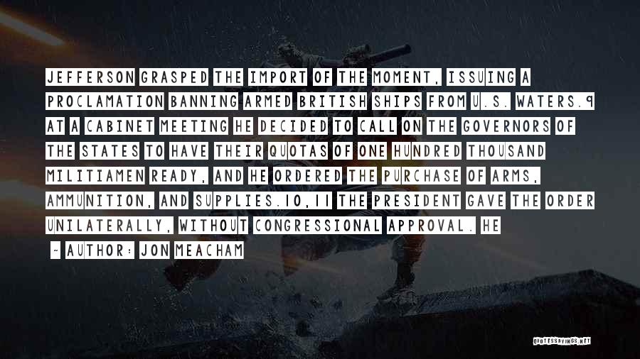 Jon Meacham Quotes: Jefferson Grasped The Import Of The Moment, Issuing A Proclamation Banning Armed British Ships From U.s. Waters.9 At A Cabinet