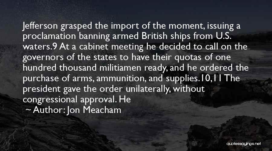 Jon Meacham Quotes: Jefferson Grasped The Import Of The Moment, Issuing A Proclamation Banning Armed British Ships From U.s. Waters.9 At A Cabinet