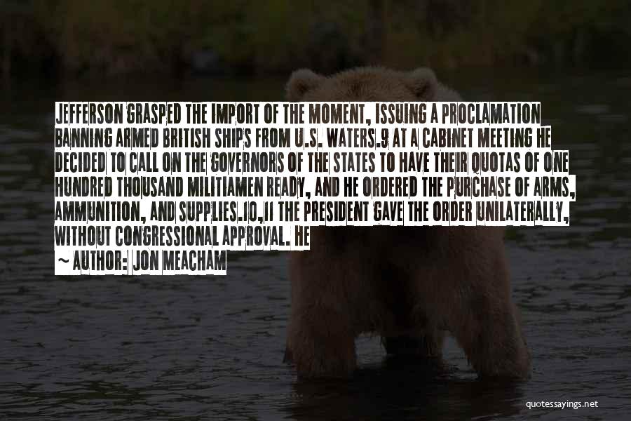 Jon Meacham Quotes: Jefferson Grasped The Import Of The Moment, Issuing A Proclamation Banning Armed British Ships From U.s. Waters.9 At A Cabinet