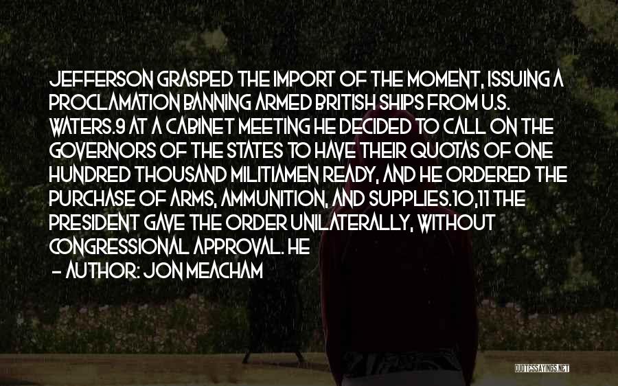 Jon Meacham Quotes: Jefferson Grasped The Import Of The Moment, Issuing A Proclamation Banning Armed British Ships From U.s. Waters.9 At A Cabinet