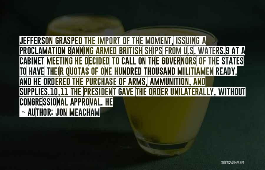 Jon Meacham Quotes: Jefferson Grasped The Import Of The Moment, Issuing A Proclamation Banning Armed British Ships From U.s. Waters.9 At A Cabinet