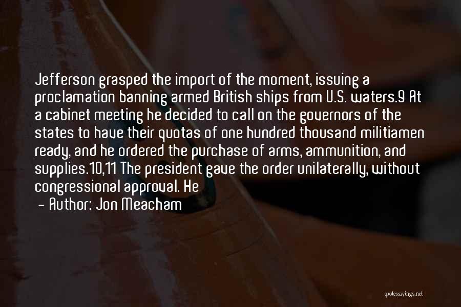 Jon Meacham Quotes: Jefferson Grasped The Import Of The Moment, Issuing A Proclamation Banning Armed British Ships From U.s. Waters.9 At A Cabinet