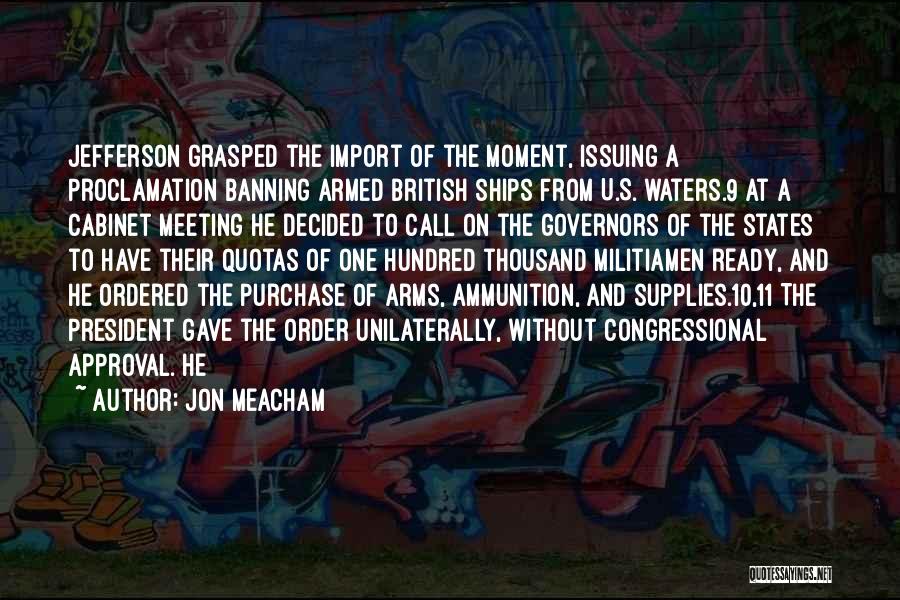 Jon Meacham Quotes: Jefferson Grasped The Import Of The Moment, Issuing A Proclamation Banning Armed British Ships From U.s. Waters.9 At A Cabinet