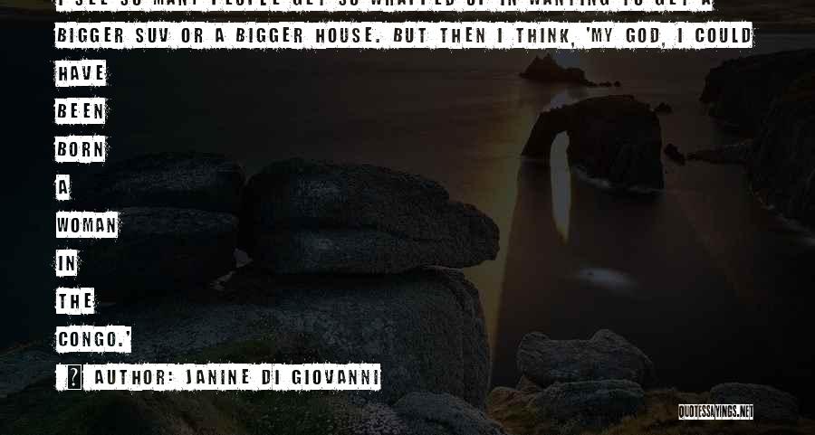 Janine Di Giovanni Quotes: I See So Many People Get So Wrapped Up In Wanting To Get A Bigger Suv Or A Bigger House.