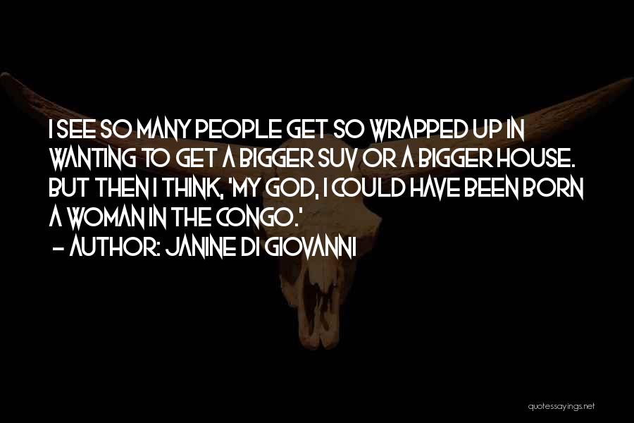 Janine Di Giovanni Quotes: I See So Many People Get So Wrapped Up In Wanting To Get A Bigger Suv Or A Bigger House.