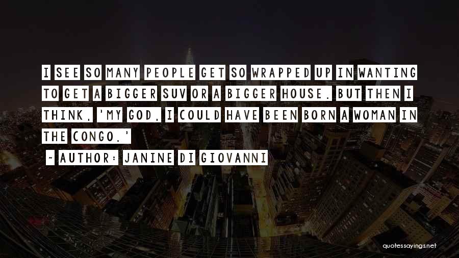 Janine Di Giovanni Quotes: I See So Many People Get So Wrapped Up In Wanting To Get A Bigger Suv Or A Bigger House.