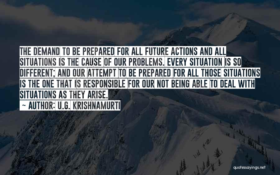 U.G. Krishnamurti Quotes: The Demand To Be Prepared For All Future Actions And All Situations Is The Cause Of Our Problems. Every Situation