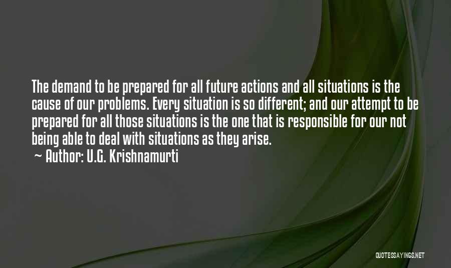 U.G. Krishnamurti Quotes: The Demand To Be Prepared For All Future Actions And All Situations Is The Cause Of Our Problems. Every Situation