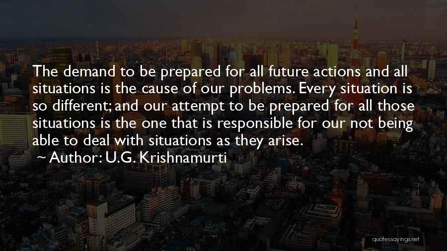 U.G. Krishnamurti Quotes: The Demand To Be Prepared For All Future Actions And All Situations Is The Cause Of Our Problems. Every Situation