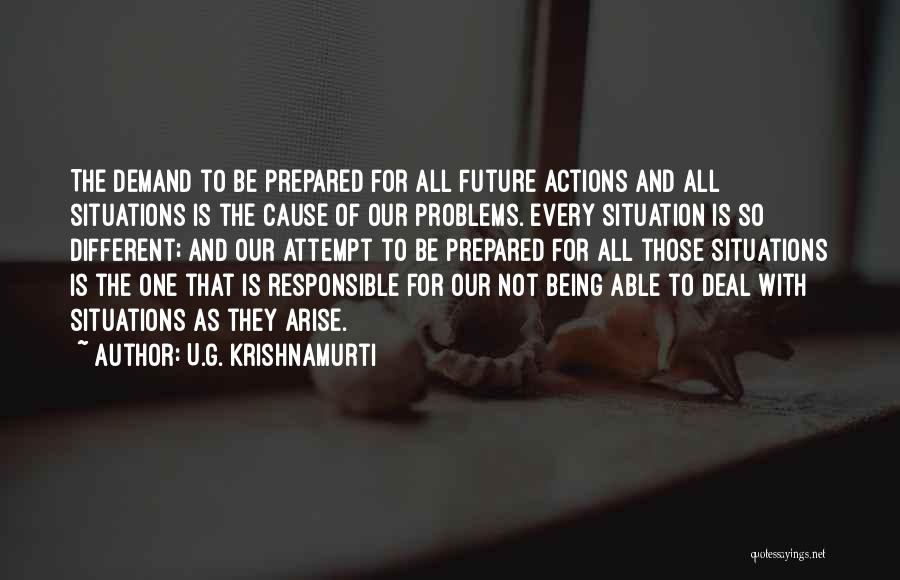 U.G. Krishnamurti Quotes: The Demand To Be Prepared For All Future Actions And All Situations Is The Cause Of Our Problems. Every Situation