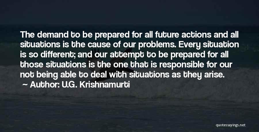 U.G. Krishnamurti Quotes: The Demand To Be Prepared For All Future Actions And All Situations Is The Cause Of Our Problems. Every Situation