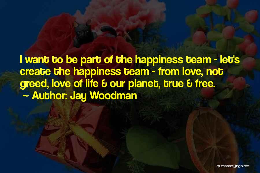 Jay Woodman Quotes: I Want To Be Part Of The Happiness Team - Let's Create The Happiness Team - From Love, Not Greed,