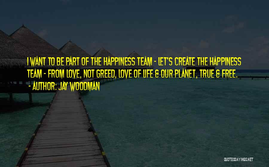 Jay Woodman Quotes: I Want To Be Part Of The Happiness Team - Let's Create The Happiness Team - From Love, Not Greed,