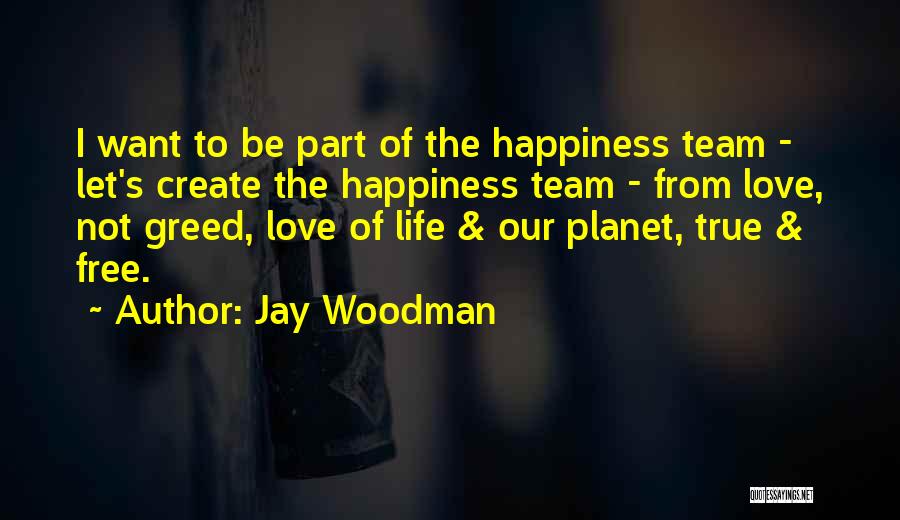 Jay Woodman Quotes: I Want To Be Part Of The Happiness Team - Let's Create The Happiness Team - From Love, Not Greed,