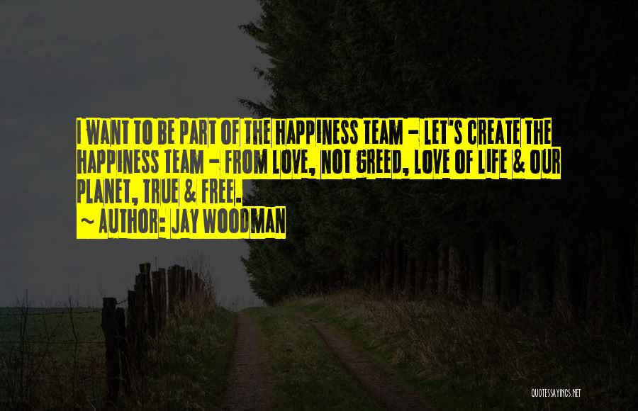 Jay Woodman Quotes: I Want To Be Part Of The Happiness Team - Let's Create The Happiness Team - From Love, Not Greed,